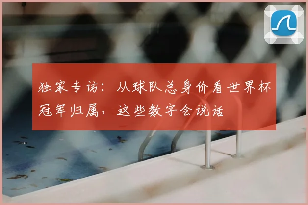 独家专访：从球队总身价看世界杯冠军归属，这些数字会说话