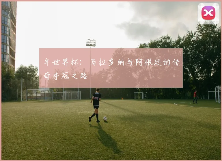 年世界杯：马拉多纳与阿根廷的传奇夺冠之路