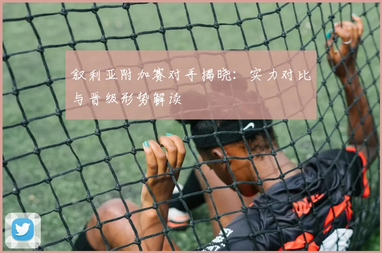 叙利亚附加赛对手揭晓：实力对比与晋级形势解读