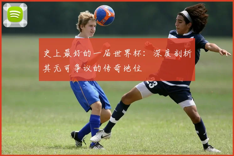史上最好的一届世界杯：深度剖析其无可争议的传奇地位