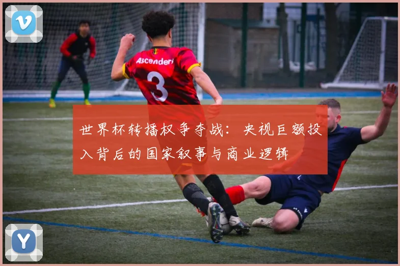 世界杯转播权争夺战：央视巨额投入背后的国家叙事与商业逻辑