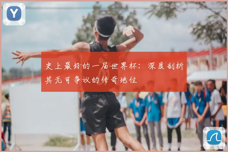 史上最好的一届世界杯：深度剖析其无可争议的传奇地位