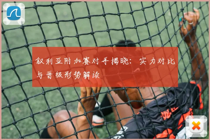 叙利亚附加赛对手揭晓：实力对比与晋级形势解读
