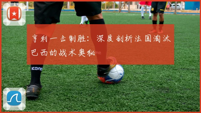 亨利一击制胜:深度剖析法国淘汰巴西的战术奥秘
