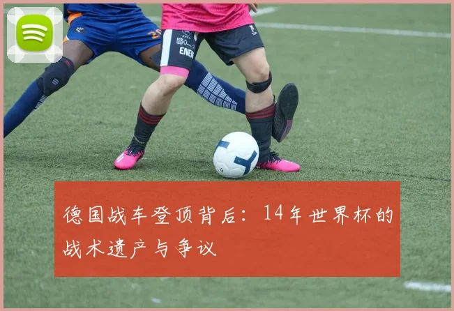 德国战车登顶背后:14年世界杯的战术遗产与争议