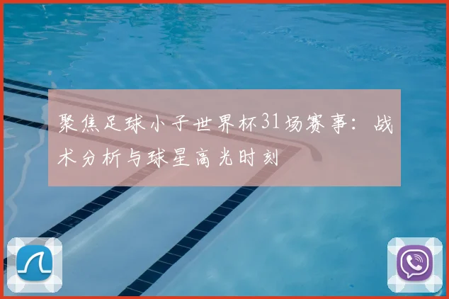 聚焦足球小子世界杯31场赛事：战术分析与球星高光时刻