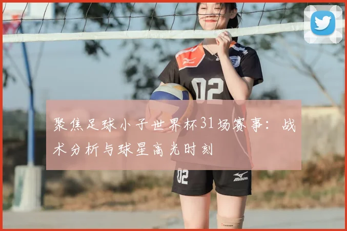 聚焦足球小子世界杯31场赛事：战术分析与球星高光时刻