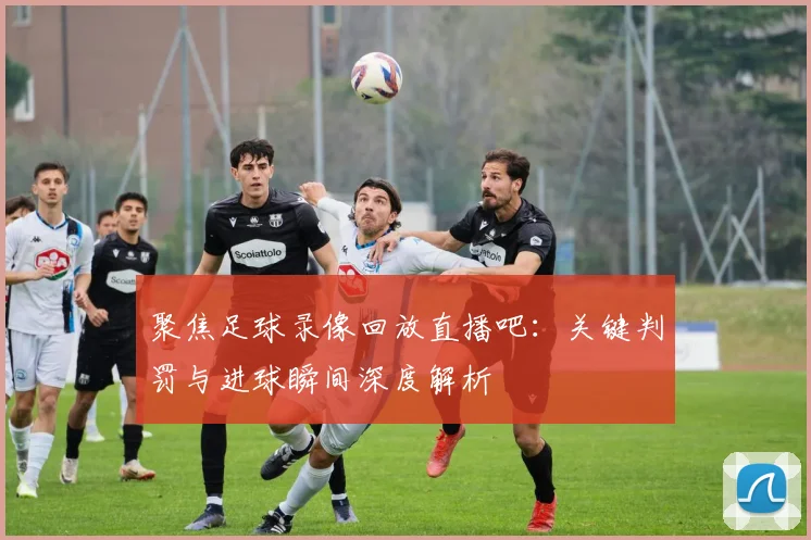 聚焦足球录像回放直播吧：关键判罚与进球瞬间深度解析