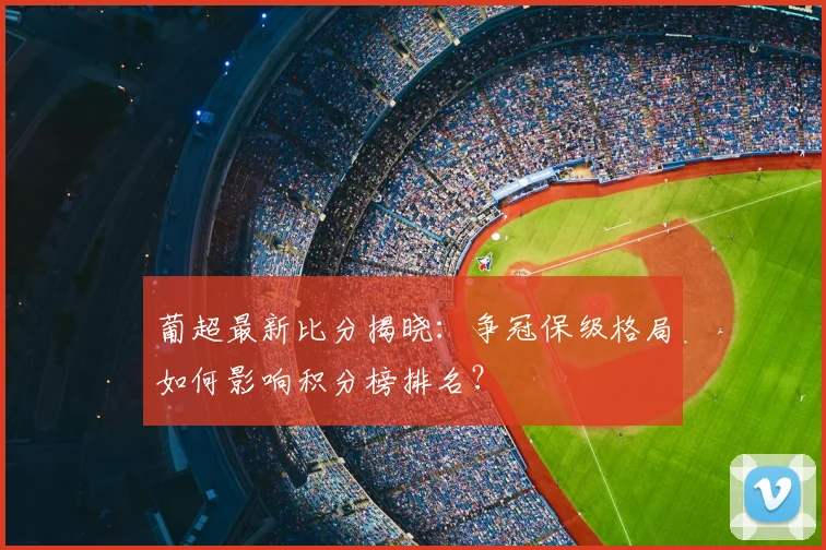 葡超最新比分揭晓：争冠保级格局如何影响积分榜排名？
