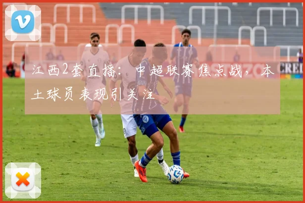 江西2套直播：中超联赛焦点战，本土球员表现引关注