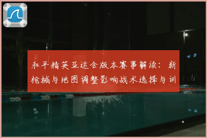 和平精英亚运会版本赛事解读：新枪械与地图调整影响战术选择与训练计划