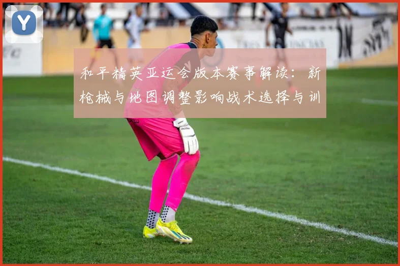 和平精英亚运会版本赛事解读：新枪械与地图调整影响战术选择与训练计划