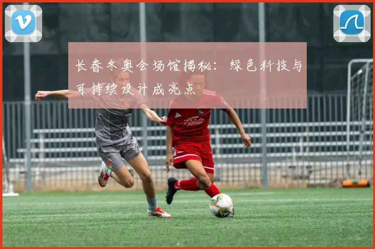 长春冬奥会场馆揭秘：绿色科技与可持续设计成亮点