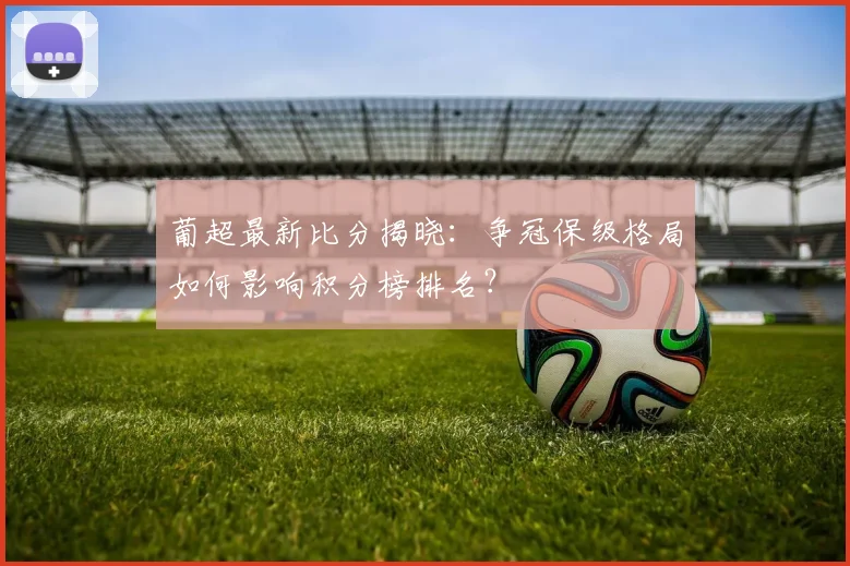 葡超最新比分揭晓：争冠保级格局如何影响积分榜排名？